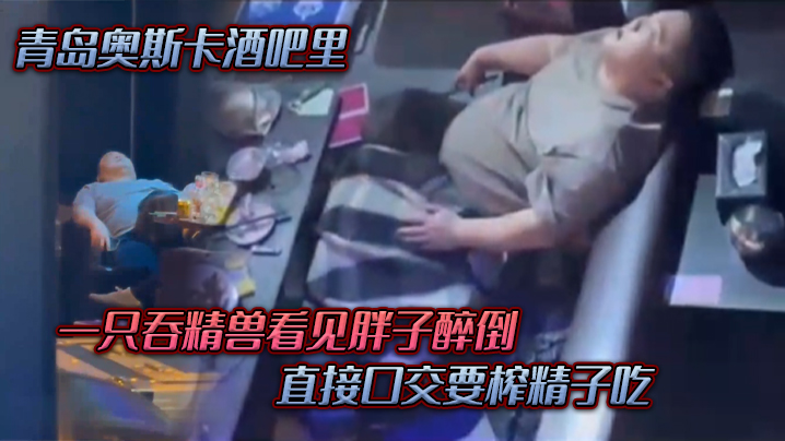 青岛.奥斯.卡酒.吧里，一只吞.精兽看.见胖子醉倒 ，直接口.交要榨精.子吃